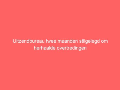 Uitzendbureau twee maanden stilgelegd om herhaalde overtredingen