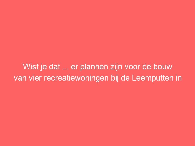 Wist je dat ... er plannen zijn voor de bouw van vier recreatiewoningen bij de Leemputten in Groenlo, waarvoor de gemeenteraad om advies wordt gevraagd?