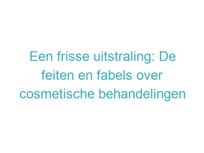 Een frisse uitstraling: De feiten en fabels over cosmetische behandelingen