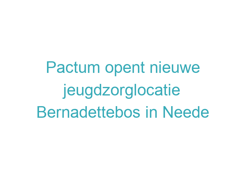 Pactum opent nieuwe jeugdzorglocatie Bernadettebos in Neede