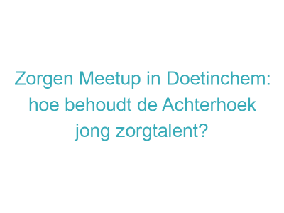 Zorgen Meetup in Doetinchem: hoe behoudt de Achterhoek jong zorgtalent?