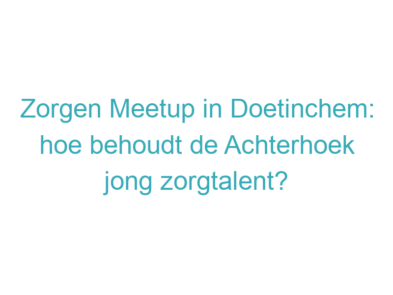 Zorgen Meetup in Doetinchem: hoe behoudt de Achterhoek jong zorgtalent?