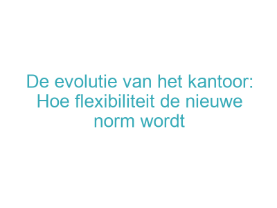 De evolutie van het kantoor: Hoe flexibiliteit de nieuwe norm wordt