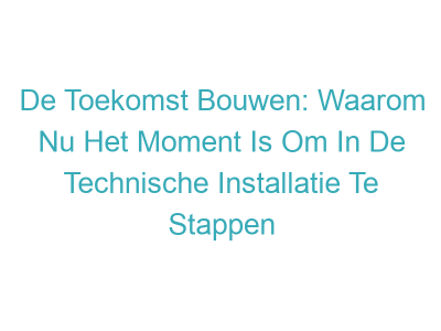 De Toekomst Bouwen: Waarom Nu Het Moment Is Om In De Technische Installatie Te Stappen