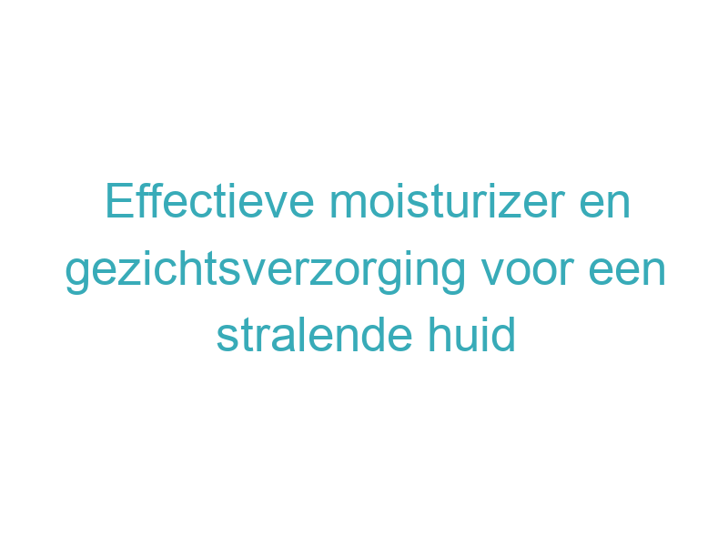 Effectieve moisturizer en gezichtsverzorging voor een stralende huid