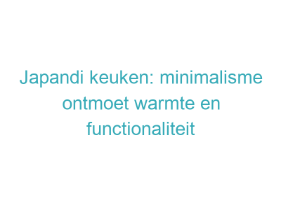 Japandi keuken: minimalisme ontmoet warmte en functionaliteit