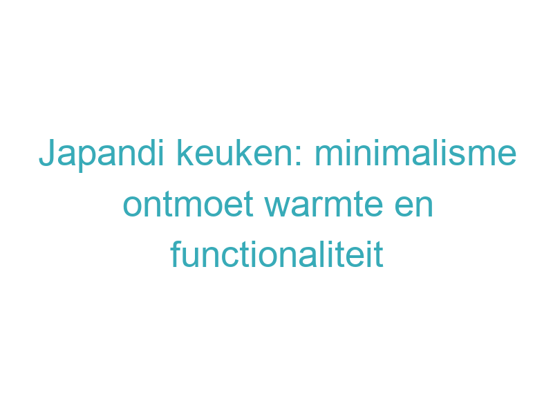 Japandi keuken: minimalisme ontmoet warmte en functionaliteit