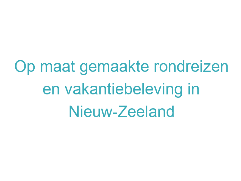 Op maat gemaakte rondreizen en vakantiebeleving in Nieuw-Zeeland