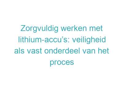 Zorgvuldig werken met lithium-accu’s: veiligheid als vast onderdeel van het proces