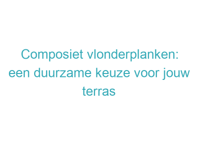 Composiet vlonderplanken: een duurzame keuze voor jouw terras 