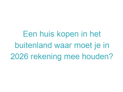 Een huis kopen in het buitenland waar moet je in 2026 rekening mee houden?
