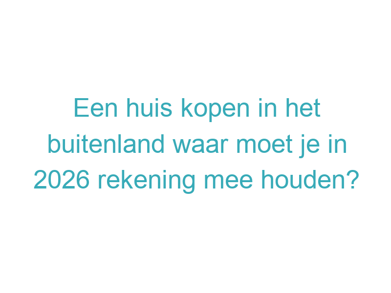 Een huis kopen in het buitenland waar moet je in 2026 rekening mee houden?