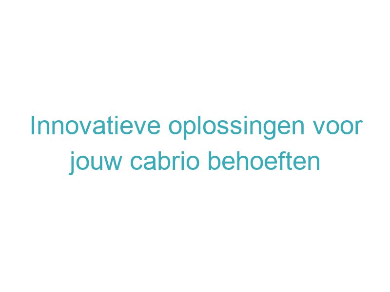 Innovatieve oplossingen voor jouw cabrio behoeften